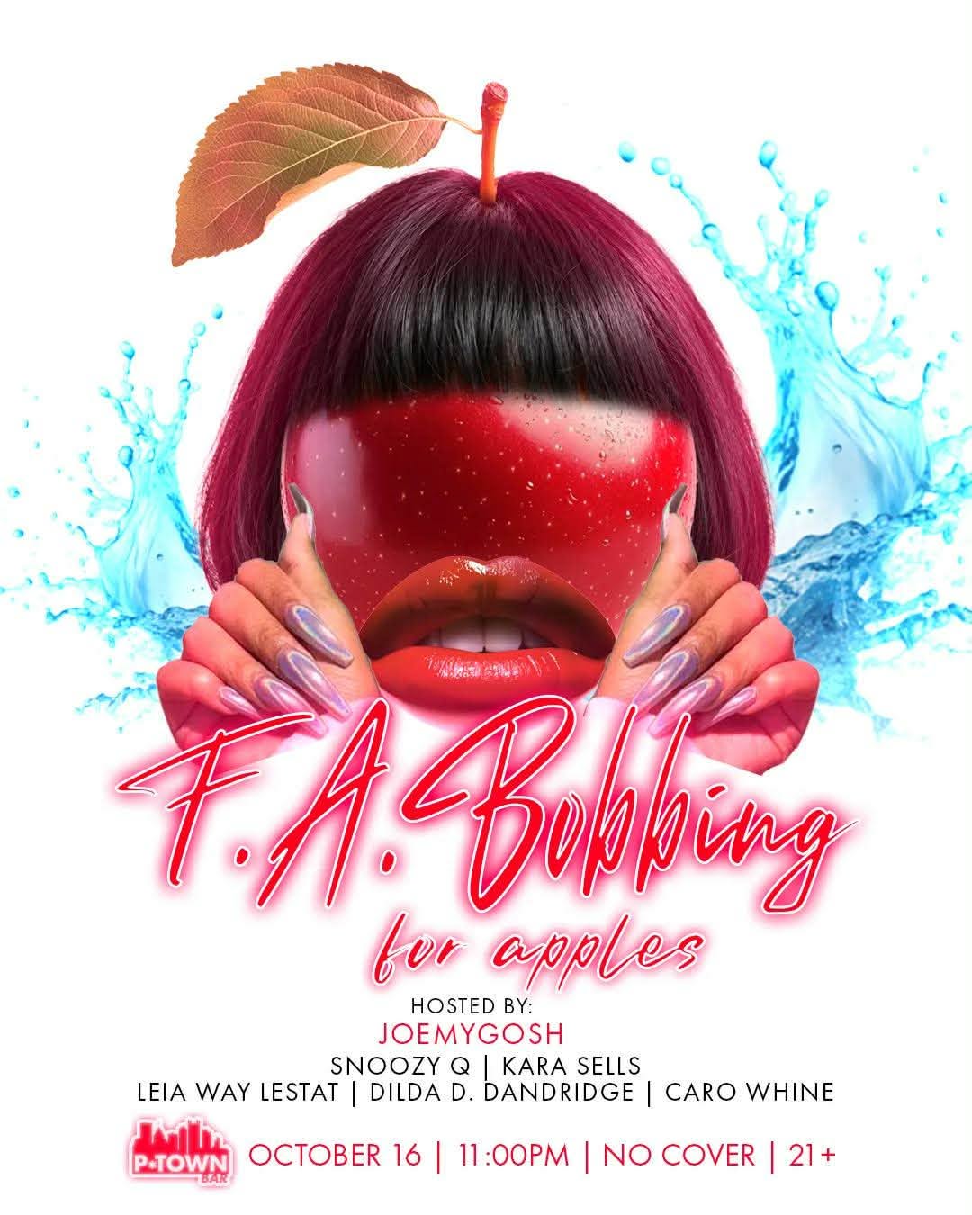 THIS FRIDAY!!
F.A. BOBBING for APPLES
OCT. 16 - 11PM
Hosted by JoeMyGosh
featuring
SNOOZY Q
KARA SELLS
LEIA WAY LESTAT
DILDA D. DANDRIDGE
CARO WHINE
::Apple Bobbing Competition::

21+ NO COVER